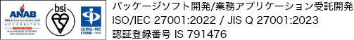 パッケージソフト開発/業務アプリケーション受託開発　ISO/IEC 27001:2022 / JIS Q 27001:2023　認証登録番号 IS 791476